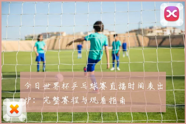今日世界杯乒乓球赛直播时间表出炉：完整赛程与观看指南