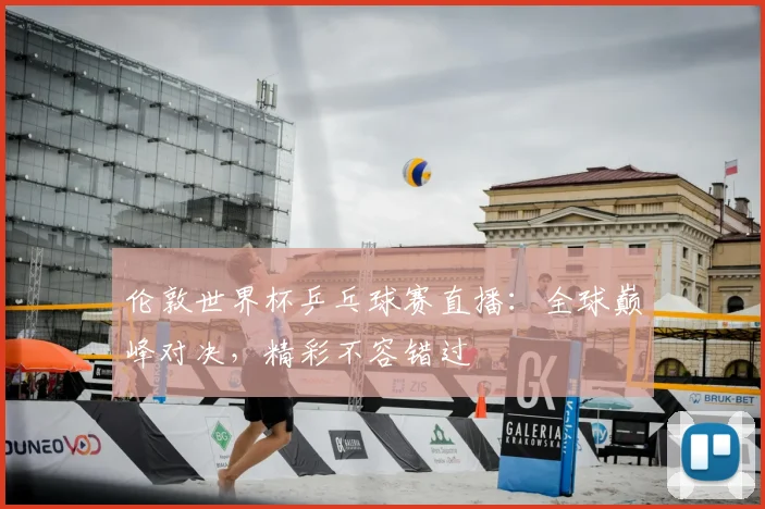 伦敦世界杯乒乓球赛直播:全球巅峰对决,精彩不容错过
