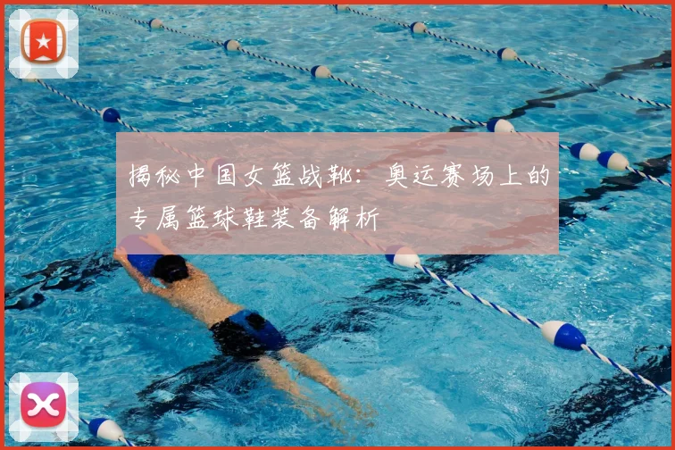 揭秘中国女篮战靴：奥运赛场上的专属篮球鞋装备解析