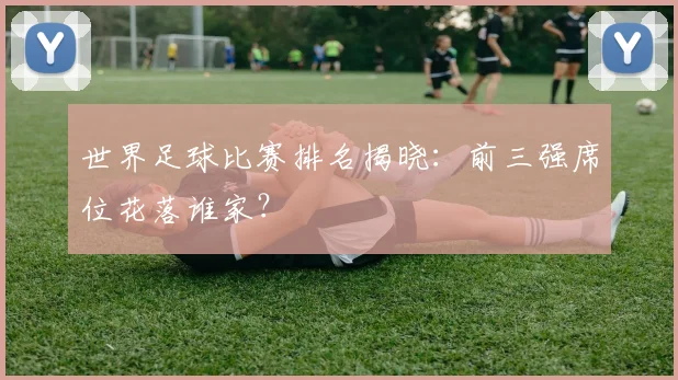 世界足球比赛排名揭晓：前三强席位花落谁家？