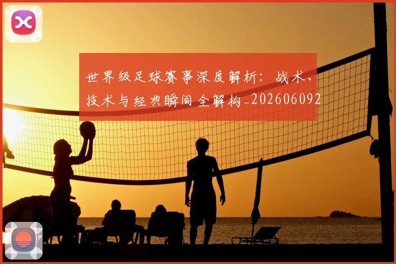 世界级足球赛事深度解析:战术、技术与经典瞬间全解构_20260609201355