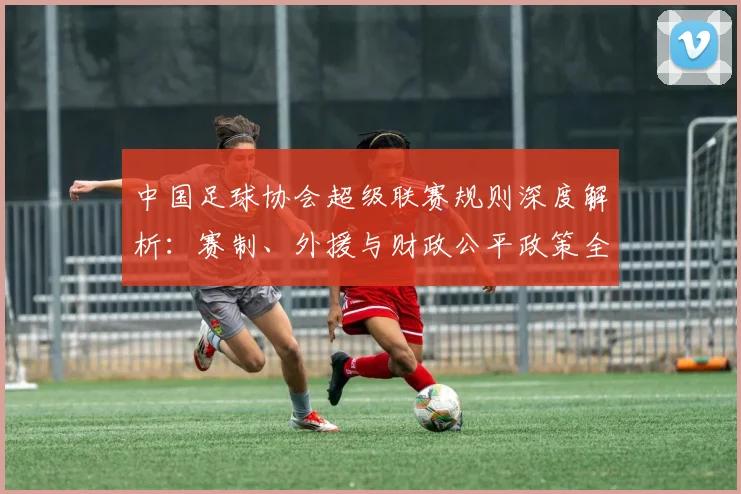 中国足球协会超级联赛规则深度解析：赛制、外援与财政公平政策全解读